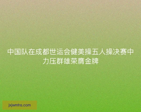 中国队在成都世运会健美操五人操决赛中力压群雄荣膺金牌