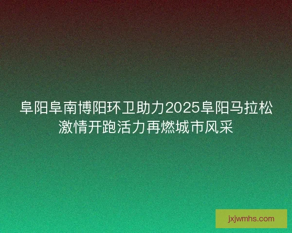 阜阳阜南博阳环卫助力2025阜阳马拉松激情开跑活力再燃城市风采