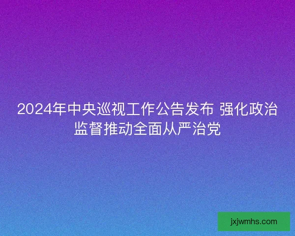 2024年中央巡视工作公告发布 强化政治监督推动全面从严治党