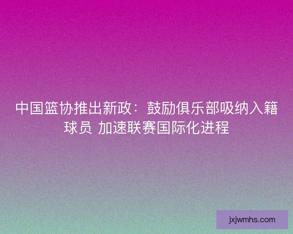 中国篮协推出新政：鼓励俱乐部吸纳入籍球员 加速联赛国际化进程