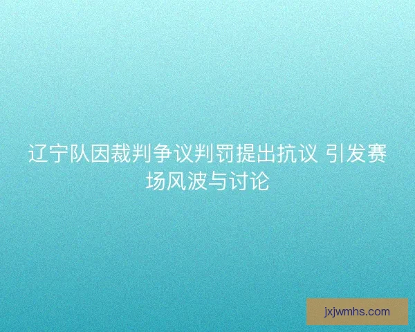 辽宁队因裁判争议判罚提出抗议 引发赛场风波与讨论