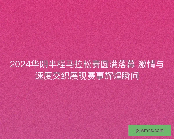2024华阴半程马拉松赛圆满落幕 激情与速度交织展现赛事辉煌瞬间