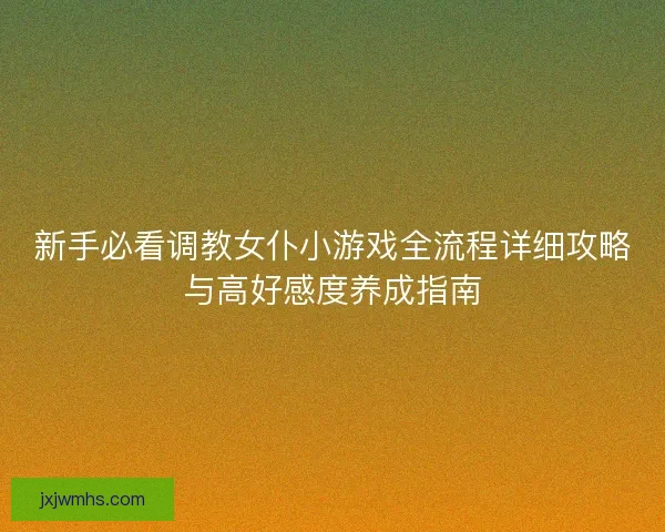 新手必看调教女仆小游戏全流程详细攻略与高好感度养成指南