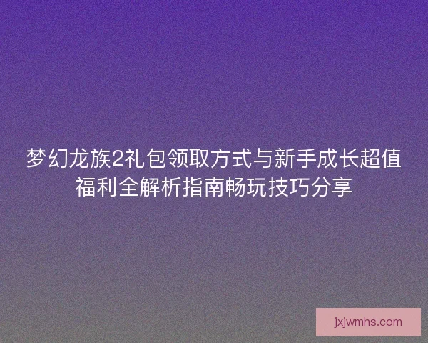 梦幻龙族2礼包领取方式与新手成长超值福利全解析指南畅玩技巧分享