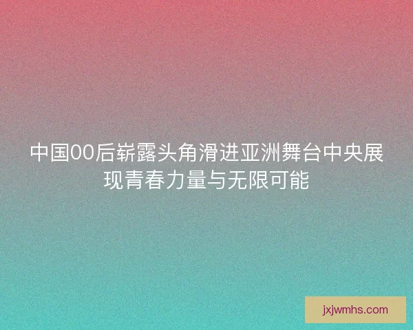 中国00后崭露头角滑进亚洲舞台中央展现青春力量与无限可能