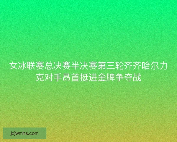 女冰联赛总决赛半决赛第三轮齐齐哈尔力克对手昂首挺进金牌争夺战