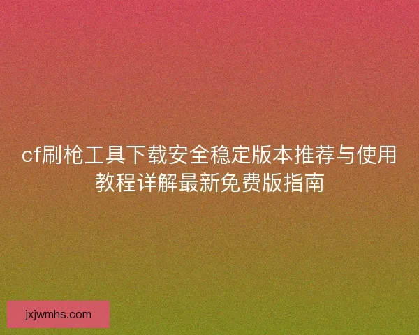 cf刷枪工具下载安全稳定版本推荐与使用教程详解最新免费版指南