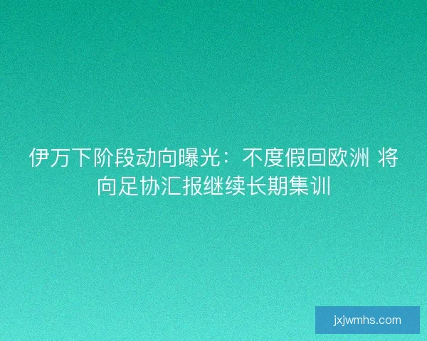 伊万下阶段动向曝光：不度假回欧洲 将向足协汇报继续长期集训