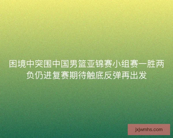 困境中突围中国男篮亚锦赛小组赛一胜两负仍进复赛期待触底反弹再出发