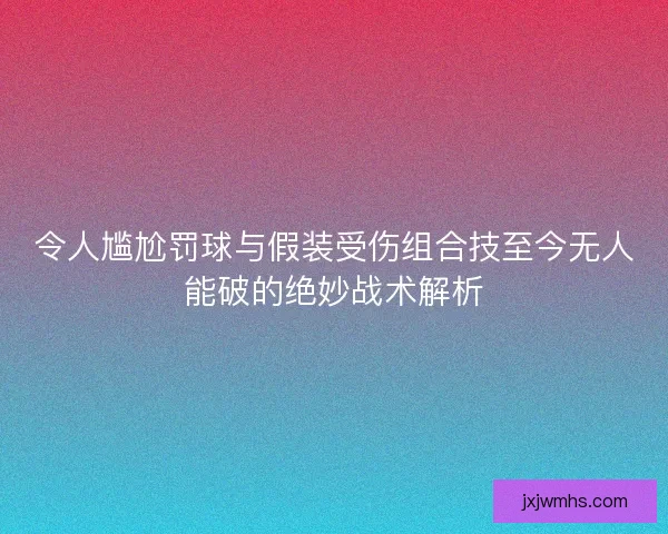 令人尴尬罚球与假装受伤组合技至今无人能破的绝妙战术解析